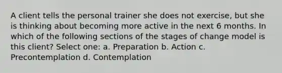 A client tells the personal trainer she does not exercise, but she is thinking about becoming more active in the next 6 months. In which of the following sections of the stages of change model is this client? Select one: a. Preparation b. Action c. Precontemplation d. Contemplation