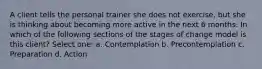 A client tells the personal trainer she does not exercise, but she is thinking about becoming more active in the next 6 months. In which of the following sections of the stages of change model is this client? Select one: a. Contemplation b. Precontemplation c. Preparation d. Action