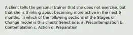 A client tells the personal trainer that she does not exercise, but that she is thinking about becoming more active in the next 6 months. In which of the following sections of the Stages of Change model is this client? Select one: a. Precontemplation b. Contemplation c. Action d. Preparation