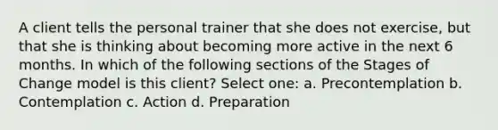 A client tells the personal trainer that she does not exercise, but that she is thinking about becoming more active in the next 6 months. In which of the following sections of the Stages of Change model is this client? Select one: a. Precontemplation b. Contemplation c. Action d. Preparation