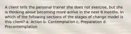 A client tells the personal trainer she does not exercise, but she is thinking about becoming more active in the next 6 months. In which of the following sections of the stages of change model is this client? a. Action b. Contemplation c. Preparation d. Precontemplation