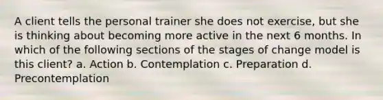 A client tells the personal trainer she does not exercise, but she is thinking about becoming more active in the next 6 months. In which of the following sections of the stages of change model is this client? a. Action b. Contemplation c. Preparation d. Precontemplation