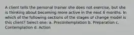 A client tells the personal trainer she does not exercise, but she is thinking about becoming more active in the next 6 months. In which of the following sections of the stages of change model is this client? Select one: a. Precontemplation b. Preparation c. Contemplation d. Action