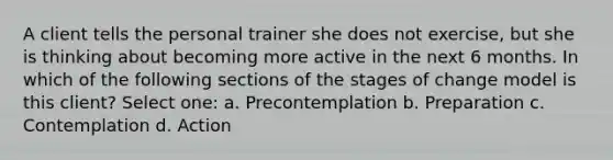 A client tells the personal trainer she does not exercise, but she is thinking about becoming more active in the next 6 months. In which of the following sections of the stages of change model is this client? Select one: a. Precontemplation b. Preparation c. Contemplation d. Action