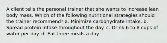 A client tells the personal trainer that she wants to increase lean body mass. Which of the following nutritional strategies should the trainer recommend? a. Minimize carbohydrate intake. b. Spread protein intake throughout the day. c. Drink 6 to 8 cups of water per day. d. Eat three meals a day.