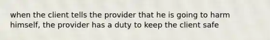 when the client tells the provider that he is going to harm himself, the provider has a duty to keep the client safe