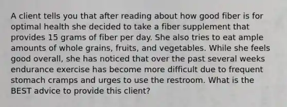 A client tells you that after reading about how good fiber is for optimal health she decided to take a fiber supplement that provides 15 grams of fiber per day. She also tries to eat ample amounts of whole grains, fruits, and vegetables. While she feels good overall, she has noticed that over the past several weeks endurance exercise has become more difficult due to frequent stomach cramps and urges to use the restroom. What is the BEST advice to provide this client?