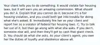 Your client tells you to do something. It would violate fair housing laws, but it will earn you an amazing commission. What should you do? A. Explain that you cannot do it, because it's a fair housing violation, and you could both get into trouble for doing what she's asked. B. Immediately fire her as your client and report her as a violator of federal fair housing laws. C. Try to talk her out of it, but then go along with what she asks. If you don't, someone else will, and then they'll get to cash that giant check. D. You should do what she asks. As your client's agent, you owe her the duties of loyalty and obedience above all.