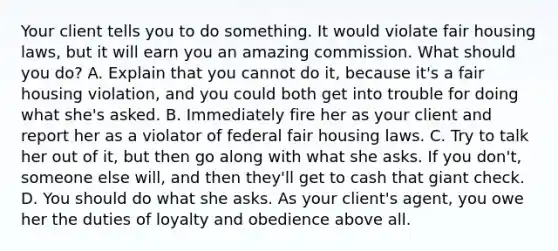 Your client tells you to do something. It would violate fair housing laws, but it will earn you an amazing commission. What should you do? A. Explain that you cannot do it, because it's a fair housing violation, and you could both get into trouble for doing what she's asked. B. Immediately fire her as your client and report her as a violator of federal fair housing laws. C. Try to talk her out of it, but then go along with what she asks. If you don't, someone else will, and then they'll get to cash that giant check. D. You should do what she asks. As your client's agent, you owe her the duties of loyalty and obedience above all.