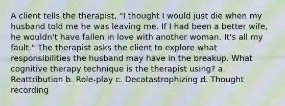 A client tells the therapist, "I thought I would just die when my husband told me he was leaving me. If I had been a better wife, he wouldn't have fallen in love with another woman. It's all my fault." The therapist asks the client to explore what responsibilities the husband may have in the breakup. What cognitive therapy technique is the therapist using? a. Reattribution b. Role-play c. Decatastrophizing d. Thought recording