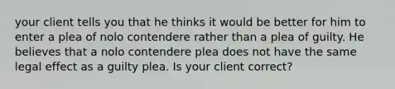 your client tells you that he thinks it would be better for him to enter a plea of nolo contendere rather than a plea of guilty. He believes that a nolo contendere plea does not have the same legal effect as a guilty plea. Is your client correct?