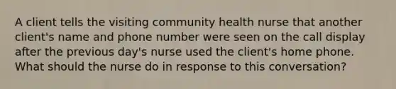 A client tells the visiting community health nurse that another client's name and phone number were seen on the call display after the previous day's nurse used the client's home phone. What should the nurse do in response to this conversation?