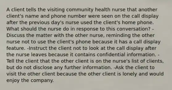 A client tells the visiting community health nurse that another client's name and phone number were seen on the call display after the previous day's nurse used the client's home phone. What should the nurse do in response to this conversation? -Discuss the matter with the other nurse, reminding the other nurse not to use the client's phone because it has a call display feature. -Instruct the client not to look at the call display after the nurse leaves because it contains confidential information. -Tell the client that the other client is on the nurse's list of clients, but do not disclose any further information. -Ask the client to visit the other client because the other client is lonely and would enjoy the company.