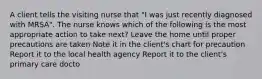 A client tells the visiting nurse that "I was just recently diagnosed with MRSA". The nurse knows which of the following is the most appropriate action to take next? Leave the home until proper precautions are taken Note it in the client's chart for precaution Report it to the local health agency Report it to the client's primary care docto