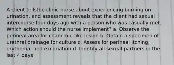 A client tellsthe clinic nurse about experiencing burning on urination, and assessment reveals that the client had sexual intercourse four days ago with a person who was casually met. Which action should the nurse implement? a. Observe the perineal area for chancroid like lesion b. Obtain a specimen of urethral drainage for culture c. Assess for perineal itching, erythema, and excoriation d. Identify all sexual partners in the last 4 days