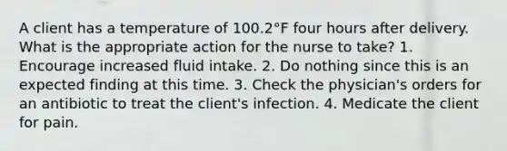 A client has a temperature of 100.2°F four hours after delivery. What is the appropriate action for the nurse to take? 1. Encourage increased fluid intake. 2. Do nothing since this is an expected finding at this time. 3. Check the physician's orders for an antibiotic to treat the client's infection. 4. Medicate the client for pain.