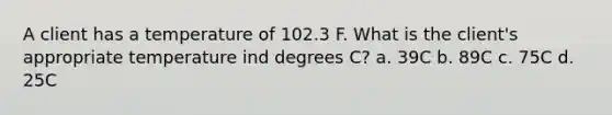 A client has a temperature of 102.3 F. What is the client's appropriate temperature ind degrees C? a. 39C b. 89C c. 75C d. 25C