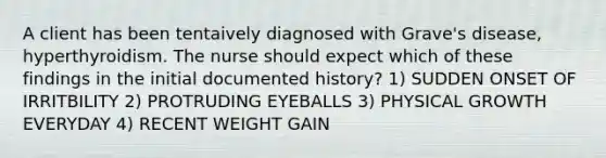 A client has been tentaively diagnosed with Grave's disease, hyperthyroidism. The nurse should expect which of these findings in the initial documented history? 1) SUDDEN ONSET OF IRRITBILITY 2) PROTRUDING EYEBALLS 3) PHYSICAL GROWTH EVERYDAY 4) RECENT WEIGHT GAIN