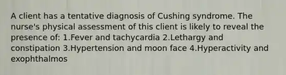 A client has a tentative diagnosis of Cushing syndrome. The nurse's physical assessment of this client is likely to reveal the presence of: 1.Fever and tachycardia 2.Lethargy and constipation 3.Hypertension and moon face 4.Hyperactivity and exophthalmos