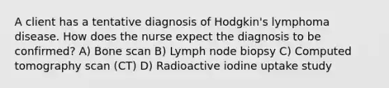 A client has a tentative diagnosis of Hodgkin's lymphoma disease. How does the nurse expect the diagnosis to be confirmed? A) Bone scan B) Lymph node biopsy C) Computed tomography scan (CT) D) Radioactive iodine uptake study