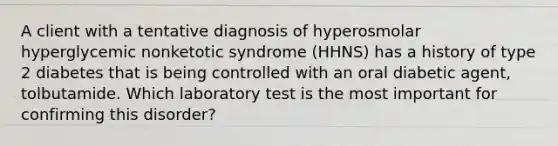 A client with a tentative diagnosis of hyperosmolar hyperglycemic nonketotic syndrome (HHNS) has a history of type 2 diabetes that is being controlled with an oral diabetic agent, tolbutamide. Which laboratory test is the most important for confirming this disorder?