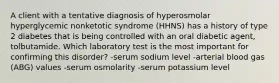 A client with a tentative diagnosis of hyperosmolar hyperglycemic nonketotic syndrome (HHNS) has a history of type 2 diabetes that is being controlled with an oral diabetic agent, tolbutamide. Which laboratory test is the most important for confirming this disorder? -serum sodium level -arterial blood gas (ABG) values -serum osmolarity -serum potassium level