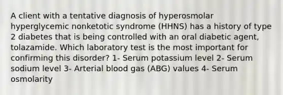 A client with a tentative diagnosis of hyperosmolar hyperglycemic nonketotic syndrome (HHNS) has a history of type 2 diabetes that is being controlled with an oral diabetic agent, tolazamide. Which laboratory test is the most important for confirming this disorder? 1- Serum potassium level 2- Serum sodium level 3- Arterial blood gas (ABG) values 4- Serum osmolarity