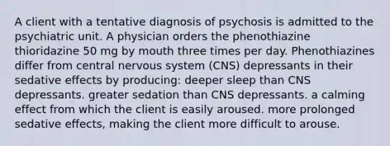 A client with a tentative diagnosis of psychosis is admitted to the psychiatric unit. A physician orders the phenothiazine thioridazine 50 mg by mouth three times per day. Phenothiazines differ from central nervous system (CNS) depressants in their sedative effects by producing: deeper sleep than CNS depressants. greater sedation than CNS depressants. a calming effect from which the client is easily aroused. more prolonged sedative effects, making the client more difficult to arouse.