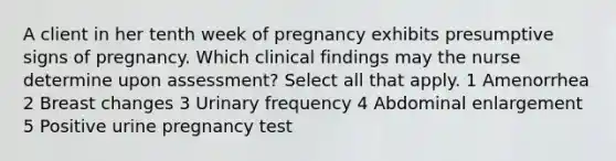 A client in her tenth week of pregnancy exhibits presumptive signs of pregnancy. Which clinical findings may the nurse determine upon assessment? Select all that apply. 1 Amenorrhea 2 Breast changes 3 Urinary frequency 4 Abdominal enlargement 5 Positive urine pregnancy test