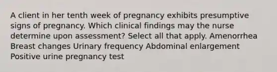 A client in her tenth week of pregnancy exhibits presumptive signs of pregnancy. Which clinical findings may the nurse determine upon assessment? Select all that apply. Amenorrhea Breast changes Urinary frequency Abdominal enlargement Positive urine pregnancy test