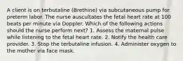 A client is on terbutaline (Brethine) via subcutaneous pump for preterm labor. The nurse auscultates the fetal heart rate at 100 beats per minute via Doppler. Which of the following actions should the nurse perform next? 1. Assess the maternal pulse while listening to the fetal heart rate. 2. Notify the health care provider. 3. Stop the terbutaline infusion. 4. Administer oxygen to the mother via face mask.