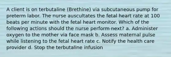 A client is on terbutaline (Brethine) via subcutaneous pump for preterm labor. The nurse auscultates the fetal heart rate at 100 beats per minute with the fetal heart monitor. Which of the following actions should the nurse perform next? a. Administer oxygen to the mother via face mask b. Assess maternal pulse while listening to the fetal heart rate c. Notify the health care provider d. Stop the terbutaline infusion