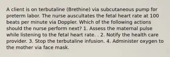 A client is on terbutaline (Brethine) via subcutaneous pump for preterm labor. The nurse auscultates the fetal heart rate at 100 beats per minute via Doppler. Which of the following actions should the nurse perform next? 1. Assess the maternal pulse while listening to the fetal heart rate. . 2. Notify the health care provider. 3. Stop the terbutaline infusion. 4. Administer oxygen to the mother via face mask.