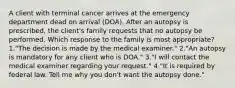 A client with terminal cancer arrives at the emergency department dead on arrival (DOA). After an autopsy is prescribed, the client's family requests that no autopsy be performed. Which response to the family is most appropriate? 1."The decision is made by the medical examiner." 2."An autopsy is mandatory for any client who is DOA." 3."I will contact the medical examiner regarding your request." 4."It is required by federal law. Tell me why you don't want the autopsy done."