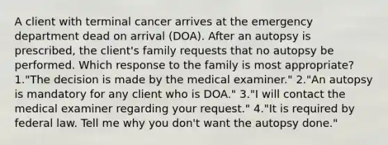 A client with terminal cancer arrives at the emergency department dead on arrival (DOA). After an autopsy is prescribed, the client's family requests that no autopsy be performed. Which response to the family is most appropriate? 1."The decision is made by the medical examiner." 2."An autopsy is mandatory for any client who is DOA." 3."I will contact the medical examiner regarding your request." 4."It is required by federal law. Tell me why you don't want the autopsy done."