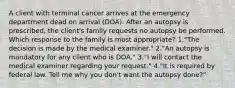 A client with terminal cancer arrives at the emergency department dead on arrival (DOA). After an autopsy is prescribed, the client's family requests no autopsy be performed. Which response to the family is most appropriate? 1."The decision is made by the medical examiner." 2."An autopsy is mandatory for any client who is DOA." 3."I will contact the medical examiner regarding your request." 4."It is required by federal law. Tell me why you don't want the autopsy done?"