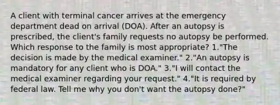 A client with terminal cancer arrives at the emergency department dead on arrival (DOA). After an autopsy is prescribed, the client's family requests no autopsy be performed. Which response to the family is most appropriate? 1."The decision is made by the medical examiner." 2."An autopsy is mandatory for any client who is DOA." 3."I will contact the medical examiner regarding your request." 4."It is required by federal law. Tell me why you don't want the autopsy done?"