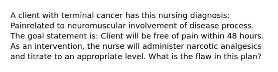 A client with terminal cancer has this nursing diagnosis: Painrelated to neuromuscular involvement of disease process. The goal statement is: Client will be free of pain within 48 hours. As an intervention, the nurse will administer narcotic analgesics and titrate to an appropriate level. What is the flaw in this plan?