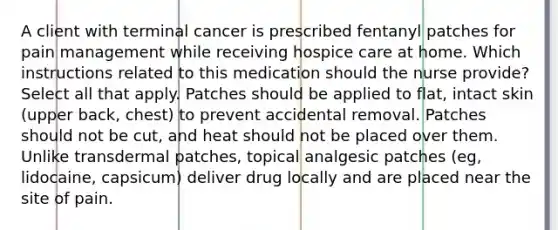 A client with terminal cancer is prescribed fentanyl patches for pain management while receiving hospice care at home. Which instructions related to this medication should the nurse provide? Select all that apply. Patches should be applied to flat, intact skin (upper back, chest) to prevent accidental removal. Patches should not be cut, and heat should not be placed over them. Unlike transdermal patches, topical analgesic patches (eg, lidocaine, capsicum) deliver drug locally and are placed near the site of pain.