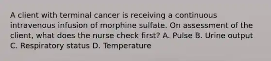 A client with terminal cancer is receiving a continuous intravenous infusion of morphine sulfate. On assessment of the client, what does the nurse check first? A. Pulse B. Urine output C. Respiratory status D. Temperature