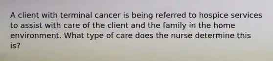 A client with terminal cancer is being referred to hospice services to assist with care of the client and the family in the home environment. What type of care does the nurse determine this is?