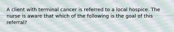 A client with terminal cancer is referred to a local hospice. The nurse is aware that which of the following is the goal of this referral?