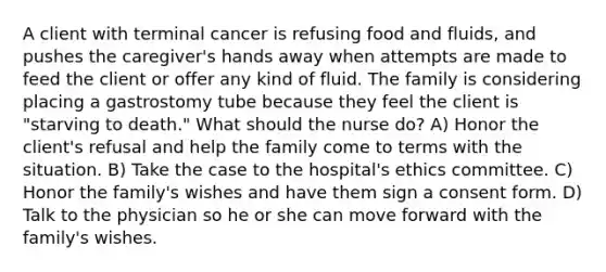 A client with terminal cancer is refusing food and fluids, and pushes the caregiver's hands away when attempts are made to feed the client or offer any kind of fluid. The family is considering placing a gastrostomy tube because they feel the client is "starving to death." What should the nurse do? A) Honor the client's refusal and help the family come to terms with the situation. B) Take the case to the hospital's ethics committee. C) Honor the family's wishes and have them sign a consent form. D) Talk to the physician so he or she can move forward with the family's wishes.