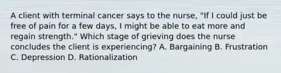 A client with terminal cancer says to the nurse, "If I could just be free of pain for a few days, I might be able to eat more and regain strength." Which stage of grieving does the nurse concludes the client is experiencing? A. Bargaining B. Frustration C. Depression D. Rationalization