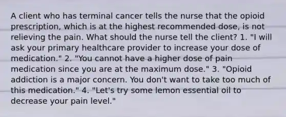 A client who has terminal cancer tells the nurse that the opioid prescription, which is at the highest recommended dose, is not relieving the pain. What should the nurse tell the client? 1. "I will ask your primary healthcare provider to increase your dose of medication." 2. "You cannot have a higher dose of pain medication since you are at the maximum dose." 3. "Opioid addiction is a major concern. You don't want to take too much of this medication." 4. "Let's try some lemon essential oil to decrease your pain level."