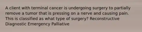 A client with terminal cancer is undergoing surgery to partially remove a tumor that is pressing on a nerve and causing pain. This is classified as what type of​ surgery? Reconstructive Diagnostic Emergency Palliative