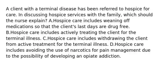 A client with a terminal disease has been referred to hospice for care. In discussing hospice services with the​ family, which should the nurse​ explain? A.Hospice care includes weaning off medications so that the client​'s last days are drug free. B.Hospice care includes actively treating the client for the terminal illness. C.Hospice care includes withdrawing the client from active treatment for the terminal illness. D.Hospice care includes avoiding the use of narcotics for pain management due to the possibility of developing an opiate addiction.