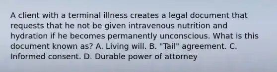 A client with a terminal illness creates a legal document that requests that he not be given intravenous nutrition and hydration if he becomes permanently unconscious. What is this document known as? A. Living will. B. "Tail" agreement. C. Informed consent. D. Durable power of attorney