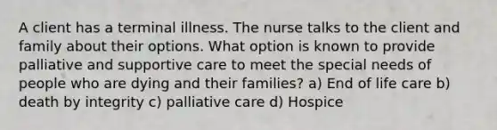 A client has a terminal illness. The nurse talks to the client and family about their options. What option is known to provide palliative and supportive care to meet the special needs of people who are dying and their families? a) End of life care b) death by integrity c) palliative care d) Hospice