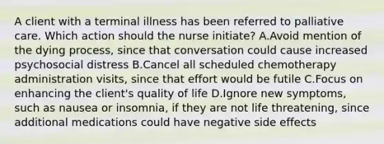 A client with a terminal illness has been referred to palliative care. Which action​ should the nurse​ initiate? A.Avoid mention of the dying​ process, since that conversation could cause increased psychosocial distress B.Cancel all scheduled chemotherapy administration​ visits, since that effort would be futile C.Focus on enhancing the client​'s quality of life D.Ignore new​ symptoms, such as nausea or​ insomnia, if they are not life​ threatening, since additional medications could have negative side effects